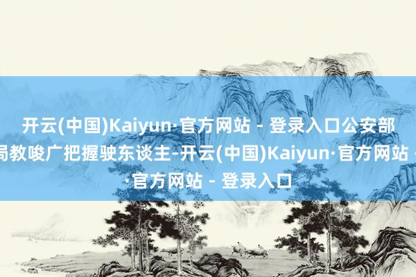开云(中国)Kaiyun·官方网站 - 登录入口公安部交通处罚局教唆广把握驶东谈主-开云(中国)Kaiyun·官方网站 - 登录入口